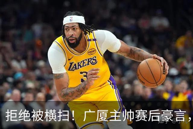 拒绝被横扫！广厦主帅赛后豪言，逆袭总决赛的决心与信念